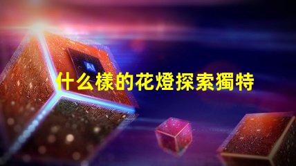 什么樣的花燈探索獨特花燈設(shè)計的魅力
