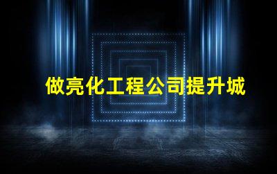 做亮化工程公司提升城市魅力的亮化工程解決方案
