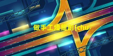 做手工燈籠創(chuàng)意手工燈籠制作技巧揭秘