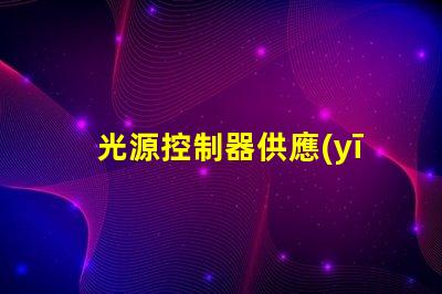 光源控制器供應(yīng)商探索頂尖供應(yīng)商的市場(chǎng)優(yōu)勢(shì)