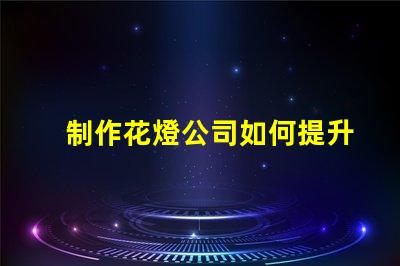 制作花燈公司如何提升花燈制作的市場競爭力