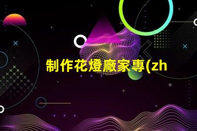 制作花燈廠家專(zhuān)業(yè)花燈生產(chǎn)商的選擇指南