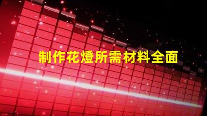 制作花燈所需材料全面解析花燈制作必備材料清單
