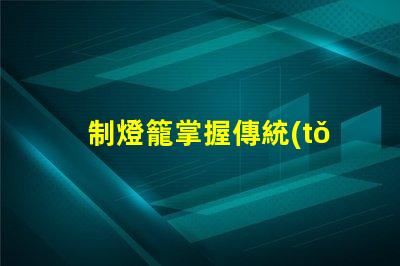 制燈籠掌握傳統(tǒng)手工藝的秘訣,你還在等什么