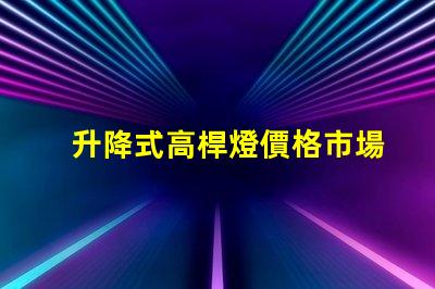 升降式高桿燈價格市場競爭力與技術優(yōu)勢分析