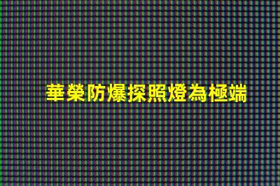 華榮防爆探照燈為極端環(huán)境提供安全照明的解決方案
