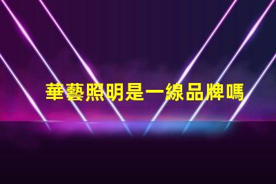 華藝照明是一線品牌嗎深入解讀華藝照明品牌地位